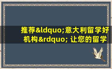 推荐“意大利留学好机构” 让您的留学生活更顺利！